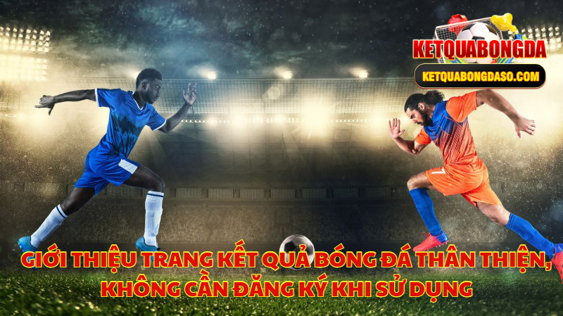 Giới Thiệu Trang Kết Quả Bóng Đá Thân Thiện, Không Cần Đăng Ký Khi Sử Dụng